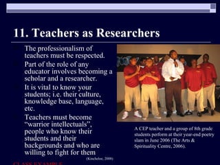11. Teachers as Researchers The professionalism of teachers must be respected. Part of the role of any educator involves becoming a scholar and a researcher. It is vital to know your students; i.e. their culture, knowledge base, language, etc. Teachers must become “warrior intellectuals”, people who know their students and their backgrounds and who are willing to fight for them (Kincheloe, 2008) CLASS EXAMPLE A CEP teacher and a group of 8th grade students perform at their year-end poetry slam in June 2006 (The Arts & Spirituality Centre, 2006). 