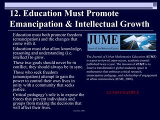 12. Education Must Promote Emancipation & Intellectual Growth Education must both promote freedom (emancipation) and the changes that come with it. Education must also allow knowledge, reasoning and understanding (i.e. intellect) to grow. These two goals should never be in conflict, they should always be in sync. Those who seek freedom (emancipation) attempt to gain the power to control their own lives in unity with a community that seeks justice. Critical pedagogy ’ s role is to expose the forces that prevent individuals and groups from making the decisions that will affect their lives. (Kincheloe, 2008) The  Journal of Urban Mathematics Education   ( JUME )  is a peer-reviewed, open-access, academic journal published twice a year. The mission of  JUME  is to foster a transformative global academic space in mathematics that embraces critical research, emancipatory pedagogy, and scholarship of engagement in urban communities (JUME, 2008). CLASS EXAMPLE 