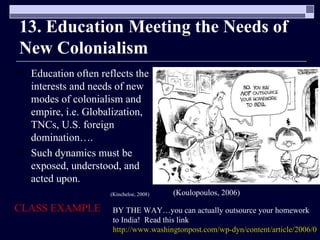 13. Education Meeting the Needs of New Colonialism Education often reflects the interests and needs of new modes of colonialism and empire, i.e. Globalization, TNCs, U.S. foreign domination…. Such dynamics must be exposed, understood, and acted upon. (Kincheloe, 2008) CLASS EXAMPLE (Koulopoulos, 2006) BY THE WAY…you can actually outsource your homework to India!  Read this link  http://www.washingtonpost.com/wp-dyn/content/article/2006/05/14/AR2006051401139.html 