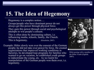 15. The Idea of Hegemony Hegemony is a complex notion…. Groups/people who have dominant power do not always get this power through physical force. They gain this power through social and psychological attempts to win people ’ s consent. This is often done by dominating culture, i.e. influencing media, schools, family, the Church. This is hegemony.   (Kincheloe, 2007) Example: Hitler slowly won over the consent of the German people; he did not take over power by force. He created organizations that improved working conditions in factories, he developed loan programs for families who wanted to go on vacation, he established youth groups to indoctrinate the young, etc.  As we learnt his manipulation of the German people won them over, i.e. hegemony.  Hitler posing with a member of the Hitler Youth (Zigfeld, 2007). 