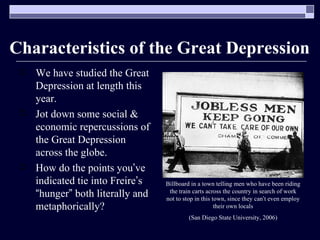 Characteristics of the Great Depression We have studied the Great Depression at length this year. Jot down some social & economic repercussions of the Great Depression across the globe. How do the points you ’ ve indicated tie into Freire ’ s  “ hunger ”  both literally and metaphorically? Billboard in a town telling men who have been riding the train carts across the country in search of work not to stop in this town, since they can ’ t even employ their own locals (San Diego State University, 2006) 
