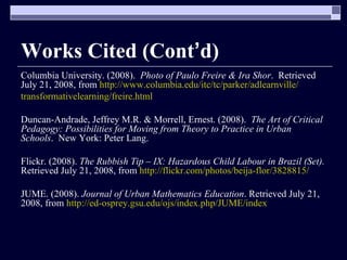 Works Cited (Cont ’ d) Columbia University. (2008).  Photo of Paulo Freire & Ira Shor .  Retrieved July 21, 2008, from  http://www.columbia.edu/itc/tc/parker/adlearnville/ transformativelearning/freire.html Duncan-Andrade, Jeffrey M.R. & Morrell, Ernest. (2008).  The Art of Critical Pedagogy: Possibilities for Moving from Theory to Practice in Urban Schools .  New York: Peter Lang. Flickr. (2008).  The Rubbish Tip – IX: Hazardous Child Labour in Brazil (Set).  Retrieved July 21, 2008, from  http://flickr.com/photos/beija-flor/3828815/ JUME. (2008).  Journal of Urban Mathematics Education . Retrieved July 21, 2008, from  http://ed-osprey.gsu.edu/ojs/index.php/JUME/index 