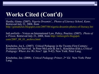 Works Cited (Cont ’ d) Hardie, Ginna. (2007).  Nigeria Dreamin'... Photos of Literacy School, Kano . Retrieved July 21, 2008, from  http://ginnahelen.blogspot.com/2007/06/nigeria-dreamin-photos-of-literacy.html IntLawGrrls – Voices on International Law, Policy, Practice. (2007).  Photo of a Prison . Retrieved July 21, 2008, from  http://intlawgrrls.blogspot. com/2007_08_01_archive.html Kincheloe, Joe L. (2007).  Critical Pedagogy in the Twenty-First Century: Evolution for Survival.  In Peter McLaren & Joe L. Kincheloe (Eds.),  Critical Pedagogy: Where Are We Now?  (pp. 9-42). New York: Peter Lang.  Kincheloe, Joe. (2008).  Critical Pedagogy Primer, 2 nd  Ed .  New York: Peter Lang. 