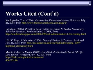 Works Cited (Cont ’ d) Koulopoulos, Tom. (2006).  Outsourcing Education Cartoon . Retrieved July 21, 2008, from  http://www.theinnovationzone.com/page/2/ . Lexidiem. (2006).  President Bush visiting the Emma E. Booker Elementary School in Sarasota . Retrieved July 21, 2008, from  http://lexidiem.blogspot.com/2006/09/bush-administration-f-for-reading.html LSU College of Education. (2006).  Photo of Student & Teacher .  Retrieved July 21, 2008, from  http://coe.ednet.lsu.edu/coe/highlights/spring_2007/ highland_elementary.html Marcio, Cabral de Moura. (2007).  Faculdade de Direito do Recife / Recife Law School.  Retrieved   July 18, 2008, from  http://flickr.com/photos/mcdemoura/ 466733184/ 