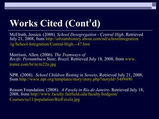 Works Cited (Cont ’ d) McElrath, Jessica. (2008).  School Desegregation - Central High . Retrieved July 21, 2008, from  http://afroamhistory.about.com/od/schoolintegration /ig/School-Integration/Central-High.--47.htm Morrison, Allen. (2006).  The Tramways of Recife, Pernambuco State, Brazil . Retrieved July 18, 2008, from  www. tramz.com/br/re/re22n.jpg NPR. (2008).  School Children Rioting in Soweto . Retrieved July 21, 2008, from  http://www.npr.org/templates/story/story.php?storyId=5489490 Reason Foundation. (2008).  A Favela in Rio de Janeiro . Retrieved July 18, 2008, from  http://www.faculty.fairfield.edu/faculty/hodgson/ Courses/so11/population/RioFavela.jpg 