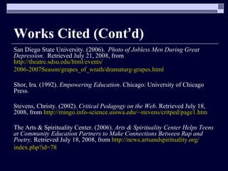 Works Cited (Cont ’ d) San Diego State University. (2006).  Photo of Jobless Men During Great Depression .  Retrieved July 21, 2008, from  http://theatre.sdsu.edu/html/events/ 2006-2007Season/grapes_of_wrath/dramaturg-grapes.html Shor, Ira. (1992).  Empowering Education . Chicago: University of Chicago Press. Stevens, Christy. (2002).  Critical Pedagogy on the Web . Retrieved July 18, 2008, from  http://mingo.info-science.uiowa.edu/~stevens/critped/page1.htm The Arts & Spirituality Center. (2006).  Arts & Spirituality Center Helps Teens at Community Education Partners to Make Connections Between Rap and Poetry . Retrieved July 18, 2008, from  http://news.artsandspirituality.org/ index.php?id=78 