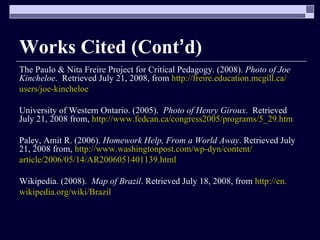 Works Cited (Cont ’ d) The Paulo & Nita Freire Project for Critical Pedagogy. (2008).  Photo of Joe Kincheloe .  Retrieved July 21, 2008, from  http://freire.education.mcgill.ca/ users/joe-kincheloe University of Western Ontario. (2005).  Photo of Henry Giroux .  Retrieved July 21, 2008 from,  http://www.fedcan.ca/congress2005/programs/5_29.htm Paley, Amit R. (2006).  Homework Help, From a World Away . Retrieved July 21, 2008 from,  http://www.washingtonpost.com/wp-dyn/content/ article/2006/05/14/AR2006051401139.html Wikipedia. (2008).  Map of Brazil . Retrieved July 18, 2008, from  http://en. wikipedia.org/wiki/Brazil 