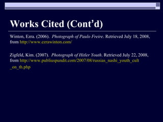 Works Cited (Cont ’ d) Winton, Ezra. (2006).  Photograph of Paulo Freire . Retrieved July 18, 2008, from  http://www.ezrawinton.com/ Zigfeld, Kim. (2007).  Photograph of Hitler Youth . Retrieved July 22, 2008, from  http://www.publiuspundit.com/2007/08/russias_nashi_youth_cult _on_th.php 