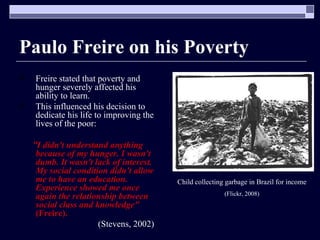 Paulo Freire on his Poverty Freire stated that poverty and hunger severely affected his ability to learn. This influenced his decision to dedicate his life to improving the lives of the poor: “ I didn't understand anything because of my hunger. I wasn't dumb. It wasn't lack of interest. My social condition didn't allow me to have an education. Experience showed me once again the relationship between social class and knowledge"   (Freire). (Stevens, 2002) Child collecting garbage in Brazil for income (Flickr, 2008) 