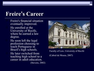 Freire ’ s Career Freire's financial situation eventually improved. He enrolled at the University of Recife, where he earned a law degree.  He soon left the legal profession choosing to teach Portuguese in Brazil ’ s high schools.  He later switched from teaching high school to a career in adult education. (Stevens, 2002) Faculty of Law, University of Recife  (Cabral de Moura, 2007) 