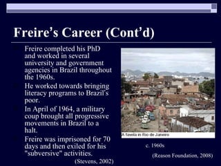 Freire ’ s Career (Cont ’ d) Freire completed his PhD  and worked in several university and government agencies in Brazil throughout the 1960s. He worked towards bringing literacy programs to Brazil ’ s poor. In April of 1964, a military coup brought all progressive movements in Brazil to a halt. Freire was imprisoned for 70 days and then exiled for his "subversive" activities. (Stevens, 2002) c. 1960s  (Reason Foundation, 2008) 