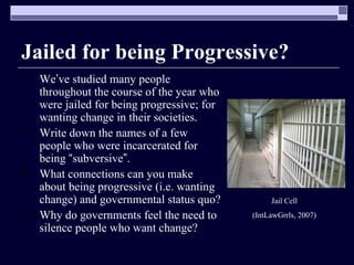 Jailed for being Progressive? We ’ ve studied many people throughout the course of the year who were jailed for being progressive; for wanting change in their societies. Write down the names of a few people who were incarcerated for being  “ subversive ” . What connections can you make about being progressive (i.e. wanting change) and governmental status quo? Why do governments feel the need to silence people who want change? Jail Cell (IntLawGrrls, 2007) 