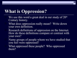What is Oppression? We use this word a great deal in our study of 20 th  Century history. What does oppression really mean?  Write down your own definition. Research definitions of oppression on the Internet.  How do these definitions compare or contrast with your own? Name groups of people whom we have studied that you feel were oppressed? What oppressed these people?  Who oppressed them? 