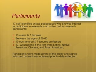 Participants
17 self-identified critical pedagogues who showed interest
to participate in research in an online call for research
participants:
 10 males & 7 females
 Between the ages of 50-60
 10 non-tenured & 7 tenured professors
 13 Caucasians & the rest were Latina, Native-
American, Chicana, and Asian American.
Participants were made aware of this study and signed
informed consent was obtained prior to data collection.
 