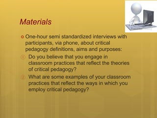 Materials
 One-hour semi standardized interviews with
participants, via phone, about critical
pedagogy definitions, aims and purposes:
① Do you believe that you engage in
classroom practices that reflect the theories
of critical pedagogy?
② What are some examples of your classroom
practices that reflect the ways in which you
employ critical pedagogy?
 