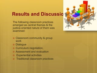 Results and Discussion
The following classroom practices
emerged as central themes & the
justice-oriented nature of them was
examined:
 Classroom community & group
work
 Dialogue
 Curriculum negotiation,
 Assessment and evaluation
 Experiential activities
 Traditional classroom practices
 