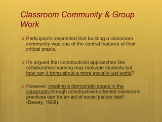Classroom Community & Group
Work
 Participants responded that building a classroom
community was one of the central features of their
critical praxis.
 It’s argued that constructivist approaches like
collaborative learning may motivate students but
how can it bring about a more socially just world?
 However, creating a democratic space in the
classroom through constructivist-oriented classroom
practices can be an act of social justice itself
(Dewey, 1938).
 
