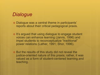 Dialogue
 Dialogue was a central theme in participants’
reports about their critical pedagogical praxis.
 It’s argued that using dialogue to engage student
voices can enhance learning (Jarvis, 1996) and
impel students to reconceptualize “traditional”
power relations (Lather, 1991; Shor, 1996).
 But the results of this study did not reveal the
justice-oriented nature of this praxis; rather, it was
valued as a form of student-centered learning and
teaching.
 