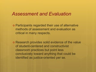 Assessment and Evaluation
 Participants regarded their use of alternative
methods of assessment and evaluation as
critical in many respects.
 Research provides solid evidence of the value
of student-centered and constructivist
classroom practices but point less
conclusively toward anything that could be
identified as justice-oriented per se.
 