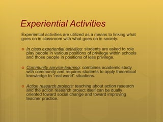 Experiential Activities
Experiential activities are utilized as a means to linking what
goes on in classroom with what goes on in society:
 In class experiential activities: students are asked to role
play people in various positions of privilege within schools
and those people in positions of less privilege.
 Community service-learning: combines academic study
with community and requires students to apply theoretical
knowledge to “real world” situations.
 Action research projects: teaching about action research
and the action research project itself can be dually
oriented toward social change and toward improving
teacher practice.
 