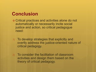 Conclusion
 Critical practices and activities alone do not
automatically or necessarily incite social
justice and action, so critical pedagogue
need:
1) To develop strategies that explicitly and
overtly address the justice-oriented nature of
critical pedagogy.
2) To consider the facilitation of classroom
activities and design them based on the
theory of critical pedagogy.
 