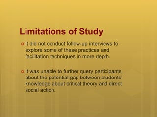 Limitations of Study
 It did not conduct follow-up interviews to
explore some of these practices and
facilitation techniques in more depth.
 It was unable to further query participants
about the potential gap between students’
knowledge about critical theory and direct
social action.
 