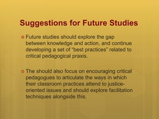 Suggestions for Future Studies
 Future studies should explore the gap
between knowledge and action, and continue
developing a set of “best practices” related to
critical pedagogical praxis.
 The should also focus on encouraging critical
pedagogues to articulate the ways in which
their classroom practices attend to justice-
oriented issues and should explore facilitation
techniques alongside this.
 