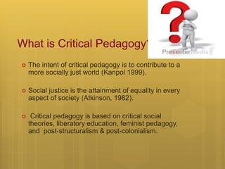 What is Critical Pedagogy?
 The intent of critical pedagogy is to contribute to a
more socially just world (Kanpol 1999).
 Social justice is the attainment of equality in every
aspect of society (Atkinson, 1982).
 Critical pedagogy is based on critical social
theories, liberatory education, feminist pedagogy,
and post-structuralism & post-colonialism.
 