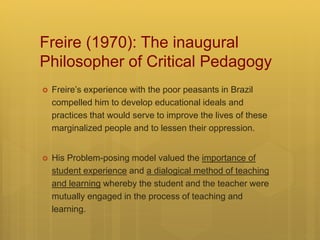 Freire (1970): The inaugural
Philosopher of Critical Pedagogy
 Freire’s experience with the poor peasants in Brazil
compelled him to develop educational ideals and
practices that would serve to improve the lives of these
marginalized people and to lessen their oppression.
 His Problem-posing model valued the importance of
student experience and a dialogical method of teaching
and learning whereby the student and the teacher were
mutually engaged in the process of teaching and
learning.
 