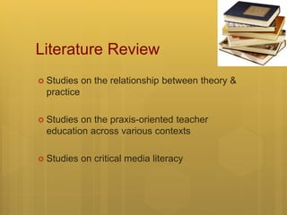 Literature Review
 Studies on the relationship between theory &
practice
 Studies on the praxis-oriented teacher
education across various contexts
 Studies on critical media literacy
 