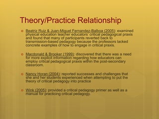 Theory/Practice Relationship
 Beatriz Ruiz & Juan-Miguel Fernandez-Balboa (2005): examined
physical education teacher educators’ critical pedagogical praxis
and found that many of participants reverted back to
transmission-based pedagogy because the professors lacked
concrete examples of how to engage in critical praxis.
 Macdonald & Brooker (1999): discovered that there was a need
for more explicit information regarding how educators can
employ critical pedagogical praxis within the post-secondary
classroom.
 Nancy Horan (2004): reported successes and challenges that
she and her students experienced when attempting to put the
theory of critical pedagogy into practice
 Wink (2005): provided a critical pedagogy primer as well as a
manual for practicing critical pedagogy.
 