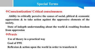 Special Terms
Conscientization/ Critical consciousness
Ability to critically perceive the causes of social, plitical & economic
oppressions & to take action against the oppressive elements of the
society.
State of indepth understanding about the world & resulting freedom
from oppression
Praxis
Use of theory in a practical way
Goal of PPE
Reflexion & action upon the world in order to transform it
 