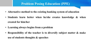 Problem Posing Education (PPE)
• Alternative method to the existing banking system of education
• Students learn better when he/she creates knowledge & when
created for him/her
• Learning always begins from a problem
• Responsibility of the teacher is to diversify subject matter & make
use of students thoughts & speeches
 