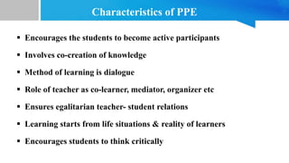Characteristics of PPE
 Encourages the students to become active participants
 Involves co-creation of knowledge
 Method of learning is dialogue
 Role of teacher as co-learner, mediator, organizer etc
 Ensures egalitarian teacher- student relations
 Learning starts from life situations & reality of learners
 Encourages students to think critically
 