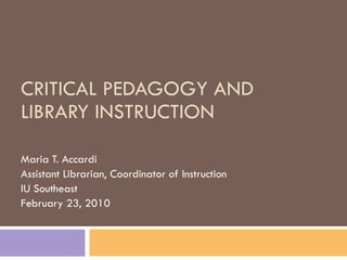 CRITICAL PEDAGOGY AND LIBRARY INSTRUCTION Maria T. Accardi Assistant Librarian, Coordinator of Instruction IU Southeast February 23, 2010 
