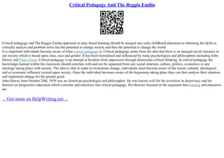 Critical Pedagogy And The Reggio Emilia
Critical pedagogy and The Reggio Emilia approach on play based learning should be merged into early childhood education as obtaining the skills to
critically analyze and problem solve has the potential to change society and thus the potential to change the world.
It is important individuals become aware of what critical pedagogy is. Critical pedagogy stems from the idea that there is an unequal social structure in
our society which is based upon class, race and gender. It has been formulated and influenced by many psychologists and philosophers including John
Dewey and Paulo Freire. Critical pedagogy is an attempt at freedom from oppression through democratic critical thinking. In critical pedagogy the
knowledge learned within the classroom should correlate with and not be separated from any social structure, culture, politics, economics or any
ideology taking place with society. The idea is, that in order to orchestrate change, individuals must become aware of the social, cultural, ideological,
and or economic influence exerted upon society. Once the individual becomes aware of the hegemony taking place they can then analyze their situation
and implement change for the greater good.
John Dewey born October 20th, 1859 was an American psychologist and philosopher. He was known well for his avocation in democracy and his
theories on progressive education which correlate and transition into critical pedagogy. His theories focused on the argument that learning and education
are
... Get more on HelpWriting.net ...
 