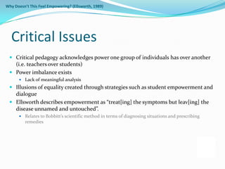 Why Doesn’t This Feel Empowering? (Ellsworth, 1989)




  Critical Issues
  Critical pedagogy acknowledges power one group of individuals has over another
   (i.e. teachers over students)
  Power imbalance exists
       Lack of meaningful analysis
  Illusions of equality created through strategies such as student empowerment and
   dialogue
  Ellsworth describes empowerment as “treat[ing] the symptoms but leav[ing] the
   disease unnamed and untouched”.
       Relates to Bobbitt’s scientific method in terms of diagnosing situations and prescribing
          remedies
 