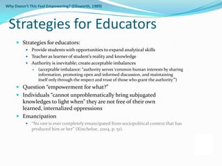 Why Doesn’t This Feel Empowering? (Ellsworth, 1989)



 Strategies for Educators
      Strategies for educators:
           Provide students with opportunities to expand analytical skills
           Teacher as learner of student’s reality and knowledge
           Authority is inevitable; create acceptable imbalances
                 (acceptable imbalance: “authority serves ‘common human interests by sharing
                  information, promoting open and informed discussion, and maintaining
                  itself only through the respect and trust of those who grant the authority’”)
      Question “empowerment for what?”
      Individuals “cannot unproblematically bring subjugated
       knowledges to light when” they are not free of their own
       learned, internalized oppressions
      Emancipation
           “No one is ever completely emancipated from sociopolitical context that has
             produced him or her” (Kincheloe, 2004, p. 51).
 