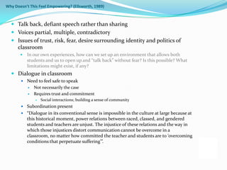 Why Doesn’t This Feel Empowering? (Ellsworth, 1989)



   Talk back, defiant speech rather than sharing
   Voices partial, multiple, contradictory
   Issues of trust, risk, fear, desire surrounding identity and politics of
    classroom
          In our own experiences, how can we set up an environment that allows both
           students and us to open up and “talk back” without fear? Is this possible? What
           limitations might exist, if any?
   Dialogue in classroom
        Need to feel safe to speak
              Not necessarily the case
              Requires trust and commitment
                  Social interactions; building a sense of community
        Subordination present
        “Dialogue in its conventional sense is impossible in the culture at large because at
           this historical moment, power relations between raced, classed, and gendered
           students and teachers are unjust. The injustice of these relations and the way in
           which those injustices distort communication cannot be overcome in a
           classroom, no matter how committed the teacher and students are to ‘overcoming
           conditions that perpetuate suffering’”.
 
