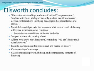 Why Doesn’t This Feel Empowering? (Ellsworth, 1989)



 Ellsworth concludes:
        “Current understandings and uses of ‘critical,’ ‘empowerment,’
         ‘student voice,’ and ‘dialogue’ are only surface manifestations of
         deeper contradictions involving pedagogies, both traditional and
         critical”.
        Multiple knowledges exist in classroom, which are a result of the way
         difference structures social relations
              Knowledges are contradictory, partial, and irreducible
        Support students in moving about
        Affirm “you know me/I know you”, reminding “you can’t know me/I
         can’t know you”
        Identity starting point for positions at any period in history
        Contextuality of meanings
        Classroom has dispersed, shifting, and contradictory contexts of
         knowing
 