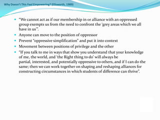 Why Doesn’t This Feel Empowering? (Ellsworth, 1989)



        “We cannot act as if our membership in or alliance with an oppressed
         group exempts us from the need to confront the ‘grey areas which we all
         have in us’”.
        Anyone can move to the position of oppressor
        Prevent “oppressive simplification” and put it into context
        Movement between positions of privilege and the other
        “If you talk to me in ways that show you understand that your knowledge
         of me, the world, and ‘the Right thing to do’ will always be
         partial, interested, and potentially oppressive to others, and if I can do the
         same; then we can work together on shaping and reshaping alliances for
          constructing circumstances in which students of difference can thrive”.
 