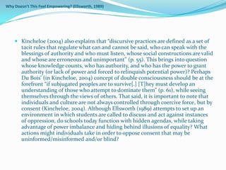 Why Doesn’t This Feel Empowering? (Ellsworth, 1989)




     Kincheloe (2004) also explains that “discursive practices are defined as a set of
      tacit rules that regulate what can and cannot be said, who can speak with the
      blessings of authority and who must listen, whose social constructions are valid
        and whose are erroneous and unimportant” (p. 55). This brings into question
        whose knowledge counts, who has authority, and who has the power to grant
        authority (or lack of power and forced to relinquish potential power)? Perhaps
        Du Bois’ (in Kincheloe, 2004) concept of double consciousness should be at the
        forefront “if subjugated peoples are to survive[.] [T]hey must develop an
        understanding of those who attempt to dominate them” (p. 61), while seeing
        themselves through the views of others. That said, it is important to note that
        individuals and culture are not always controlled through coercive force, but by
        consent (Kincheloe, 2004). Although Ellsworth (1989) attempts to set up an
        environment in which students are called to discuss and act against instances
        of oppression, do schools today function with hidden agendas, while taking
        advantage of power imbalance and hiding behind illusions of equality? What
        actions might individuals take in order to oppose consent that may be
        uninformed/misinformed and/or blind?
 