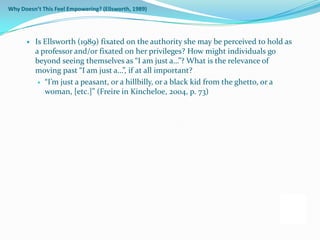 Why Doesn’t This Feel Empowering? (Ellsworth, 1989)




         Is Ellsworth (1989) fixated on the authority she may be perceived to hold as
          a professor and/or fixated on her privileges? How might individuals go
          beyond seeing themselves as “I am just a…”? What is the relevance of
          moving past “I am just a…”, if at all important?
            “I’m just a peasant, or a hillbilly, or a black kid from the ghetto, or a
             woman, [etc.]” (Freire in Kincheloe, 2004, p. 73)
 