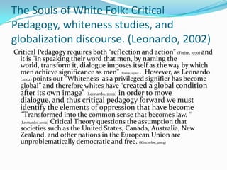 The Souls of White Folk: Critical
Pedagogy, whiteness studies, and
globalization discourse. (Leonardo, 2002)
Critical Pedagogy requires both “reflection and action” (Freire, 1970) and
  it is “in speaking their word that men, by naming the
  world, transform it, dialogue imposes itself as the way by which
  men achieve significance as men” (Freire, 1970) . However, as Leonardo
  (2002) points out “Whiteness as a privileged signifier has become
  global” and therefore whites have “created a global condition
  after its own image” (Leonardo, 2002) in order to move
  dialogue, and thus critical pedagogy forward we must
  identify the elements of oppression that have become
  “Transformed into the common sense that becomes law. “
             Critical Theory questions the assumption that
  (Leonardo, 2002)
  societies such as the United States, Canada, Australia, New
  Zealand, and other nations in the European Union are
  unproblematically democratic and free. (Kincheloe, 2004)
 