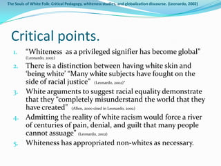 The Souls of White Folk: Critical Pedagogy, whiteness studies, and globalization discourse. (Leonardo, 2002)




  Critical points.
   1.     “Whiteness as a privileged signifier has become global”
          (Leonardo, 2002)

   2. There is a distinction between having white skin and
      ‘being white’ “Many white subjects have fought on the
      side of racial justice” (Leonardo, 2002)”
   3. White arguments to suggest racial equality demonstrate
      that they “completely misunderstand the world that they
      have created” (Allen, 2000 cited in Leonardo, 2002)
   4. Admitting the reality of white racism would force a river
      of centuries of pain, denial, and guilt that many people
      cannot assuage” (Leonardo, 2002)
   5. Whiteness has appropriated non-whites as necessary.
 