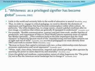 The Souls of White Folk: Critical Pedagogy, whiteness studies, and globalization discourse. (Leonardo, 2002)




  1. “Whiteness as a privileged signifier has become
  global” (Leonardo, 2002)
    Little in the world and certainly little in the world of education is neutral (Kincheloe, 2004)
    Thus, in order to engage in critical pedagogy, we need to identify the elements of
     oppression and hegemony that have become commonplace within white culture. In
     particular, “the white diaspora has, to a large extent, created a global condition after its
     own image, a condition that whites are generally ill equipped to understand.” (Leonardo, 2002)
    For example, “flexible communication, contract and part-time work, smaller batches of
     production, and exportation of labor to Third World nations represent some of capitals
     late Modus operandi[....]This condition leads to the false impression that the ‘class
     situation’ is improving because much of the “manufacturing and hard labor remains out
     of sight and out of mind” (Leonardo, 2002) as critical pedagogues we must identify these
     (MO) and work to counter them (Kincheloe, 2004)
    “Because we know that capital is intimate with race, a close relationship exists between
     economic exploitation and racial oppression” (Leonardo, 2002)
    “White, male, class elitist, heterosexist, imperial and colonial privilege often operates by
     asserting the power to claim objectivity and neutrality” (Kincheloe, 2004)
    Given this global and insidious, commonplace nature of white hegemony the “The point
     [is] not to flee the American social landscape but to change it” (Leonardo, 2002)
 