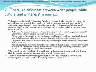 The Souls of White Folk: Critical Pedagogy, whiteness studies, and globalization discourse. (Leonardo, 2002)



  2. “There is a difference between white people, white
  culture, and whiteness” (Leonardo, 2002)
   “Schooling can be hurtful”; however, “teachers involved in the harmful process most
    often do not intentionally hurt students. Critical pedagogy works to provide such
    assistance to teachers who want to mitigate the effects of power on their students”
    (Kincheloe, 2004) Some of those students are white and, therefore, it is important that we
    remember that:
       Whiteness’ is a racial discourse, whereas the category ‘white people’ represents a socially
         constructed identity usually based on skin color.” (Leonardo, 2002)
       “Some facets of white culture are benign or even liberatory, such as critical traditions of
         the Enlightenment, whiteness is nothing but false and oppressive”. (Leonardo, 2002)
       Therefore, “this does not mean dismantling white people, as McLaren (1995) has pointed
         out” (Leonardo, 2002)
       Critical pedagogy mandates that schools do not hurt students- good schools don’t blame
         students for the failures or strip students of the knowledge they bring to the classroom
         (Kincheloe, 2004). This applies also to white students.
   “The complementary goal is to dismantle race without suggesting to students of color
    that their racial experiences are not valid or real” (Leonardo, 2002)
   “There is a difference between suggesting that race , as a concept, is not real and
    affirming student’s racialized and lived experiences as ‘real’ (Leonardo, 2002)
 