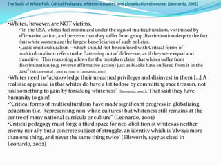 The Souls of White Folk: Critical Pedagogy, whiteness studies, and globalization discourse. (Leonardo, 2002)



•Whites, however, are NOT victims.
      •“In the USA, whites feel minimized under the sign of multiculturalism, victimised by
      affirmative action, and perceive that they suffer from group discrimination despite the fact
      that white women are the largest beneficiaries of such policies.
      •Ludic multiculturalism – which should not be confused with Critical forms of
      multiculturalism- refers to the flattening out of difference, as if they were equal and
      transitive. This reasoning allows for the mistaken claim that whites suffer from
      discrimination (e.g. reverse affirmative action) just as blacks have suffered from it in the
      past” (McLaren et al , 2001 as cited in Leonardo, 2002)
•Whites need to “acknowledge their unearned privileges and disinvest in them […] A
realistic appraisal is that whites do have a lot to lose by committing race treason, not
just something to gain by forsaking whiteness” (Leonardo, 2002). That said they have
humanity to gain!
•“Critical forms of multiculturalism have made significant progress in globalizing
education (i.e. Representing non-white cultures) but whiteness still remains at the
centre of many national curricula or culture” (Leonardo, 2002)
•Critical pedagogy must forge a third space for neo-abolitionist whites as neither
enemy nor ally but a concrete subject of struggle, an identity which is ‘always more
than one thing, and never the same thing twice’ (Ellsworth, 1997 as cited in
Leonardo, 2002)
 