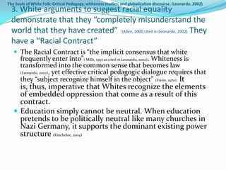 The Souls of White Folk: Critical Pedagogy, whiteness studies, and globalization discourse. (Leonardo, 2002)
  3. White arguments to suggest racial equality
  demonstrate that they “completely misunderstand the
  world that they have created” (Allen, 2000 cited in Leonardo, 2002) They
  have a “Racial Contract”
    The Racial Contract is “the implicit consensus that white
       frequently enter into”( Mills, 1997 as cited in Leonardo, 2002). Whiteness is
       transformed into the common sense that becomes law
       (Leonardo, 2002), yet effective critical pedagogic dialogue requires that
       they “subject recognize himself in the object” (Freire, 1970). It
     is, thus, imperative that Whites recognize the elements
     of embedded oppression that come as a result of this
     contract.
    Education simply cannot be neutral. When education
     pretends to be politically neutral like many churches in
     Nazi Germany, it supports the dominant existing power
     structure (Kincheloe, 2004)
 