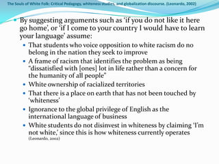The Souls of White Folk: Critical Pedagogy, whiteness studies, and globalization discourse. (Leonardo, 2002)



    By suggesting arguments such as ‘if you do not like it here
       go home’, or ‘if I come to your country I would have to learn
       your language’ assume:
         That students who voice opposition to white racism do no
            belong in the nation they seek to improve
           A frame of racism that identifies the problem as being
            “dissatisfied with [ones] lot in life rather than a concern for
            the humanity of all people”
           White ownership of racialized territories
           That there is a place on earth that has not been touched by
            ‘whiteness’
           Ignorance to the global privilege of English as the
            international language of business
           White students do not disinvest in whiteness by claiming ‘I’m
            not white,’ since this is how whiteness currently operates
            (Leonardo, 2002)
 